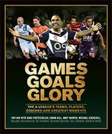 Games Goals Glory: The A-League's Teams, Players, Coaches And Greatest Moments by Roy Hay