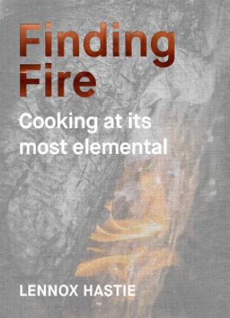 Finding Fire: Cooking At Its Most Elemental by Lennox Hastie