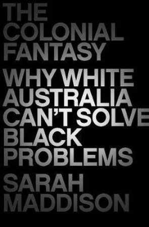 The Colonial Fantasy: Why White Australia Can't Solve Black Problems by Sarah Maddison