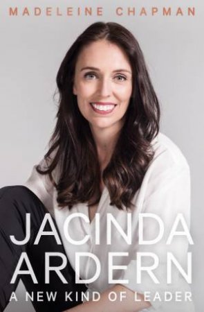 Jacinda Ardern: A New Kind Of Leader by Madeleine Chapman