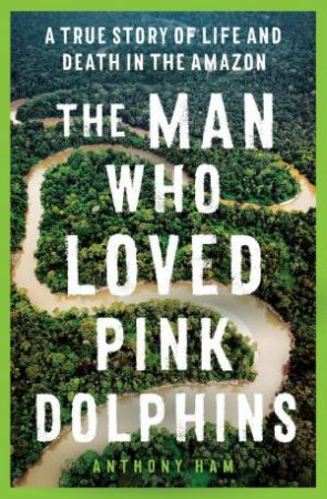 The Man Who Loved Pink Dolphins by Anthony Ham