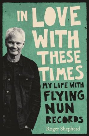 In Love With These Times: My Life With Flying Nun Records by Roger Shepherd