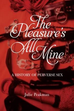 The Pleasure's All Mine: A History Of Perverse Sex by Julie Peakman