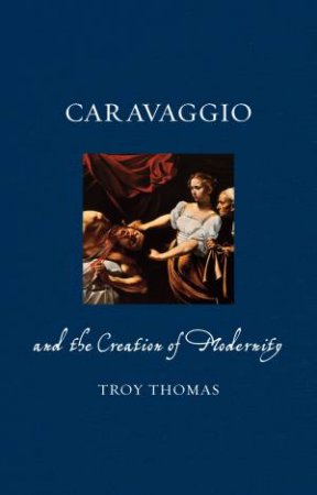 Caravaggio And The Creation Of Modernity by Troy Thomas