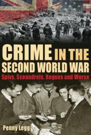 Crime In The Second World War: Spivs, Scoundrels, Rogues And Worse by Penny Legg