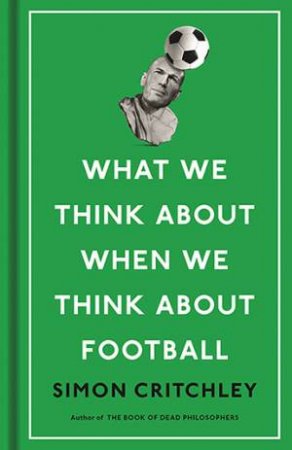 What We Think About When We Think About Football by Simon Critchley