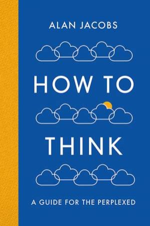 How To Think: A Guide for the Perplexed by Alan Jacobs