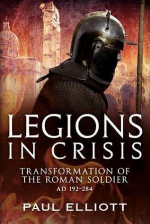 Legions in Crisis: The Transformation of the Roman solidier AD192-284 by Paul Elliot