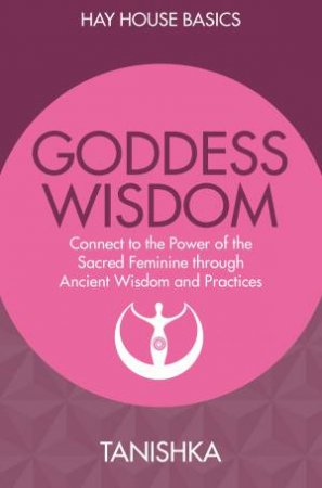 Goddess Wisdom: Connect To The Power Of The Sacred Feminine Through Ancient Wisdom And Practices (Hay House Basics) by Tanishka
