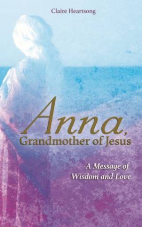 Anna, Grandmother Of Jesus: A Message Of Wisdom And Love by Claire Heartsong