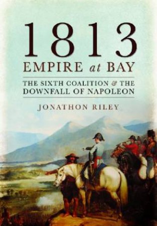 1813: Empire at Bay: The Sixth Coalition and the Downfall of Napoleon by RILEY JONATHAN