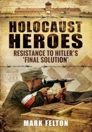 Holocaust Heroes : Resistance to Hitler's Final Solution by MARK FELTON