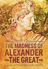 Madness of Alexander ther Great And the Myths of Military Genius