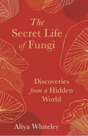 The Secret Life Of Fungi: Discoveries From A Hidden World by Aliya Whiteley