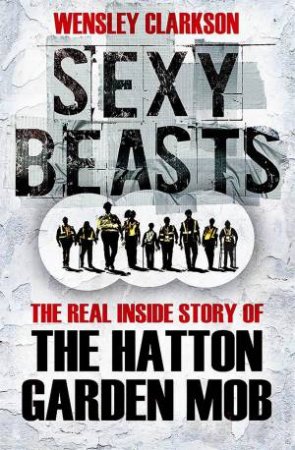Sexy Beasts: The Real Inside Story Of The Hatton Garden Mob by Wensley Clarkson