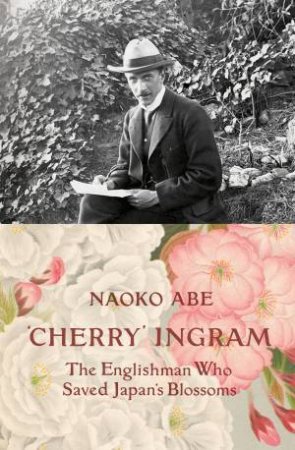 'Cherry' Ingram: The Englishman Who Saved Japan's Blossoms by Naoko Abe