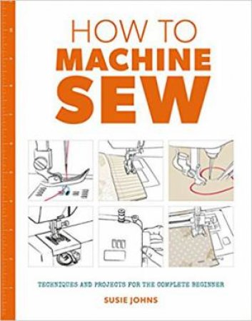 How To Machine Sew: Techniques And Projects For The Complete Beginner by Susie Johns