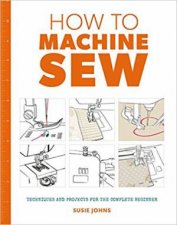 How To Machine Sew Techniques And Projects For The Complete Beginner