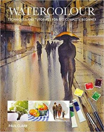 Watercolour: Techniques And Tutorials For The Complete Beginner by Paul Clarke