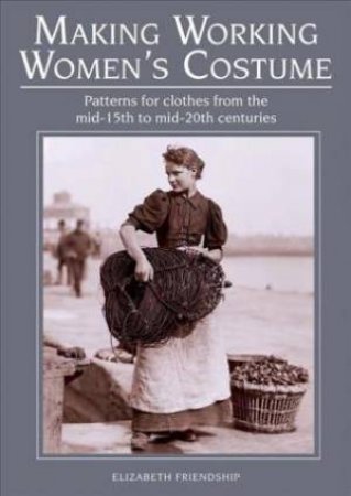Making Working Women's Costume: Patterns For Clothes From The Mid-15th to Mid-20th Centuries by Elizabeth Friendship