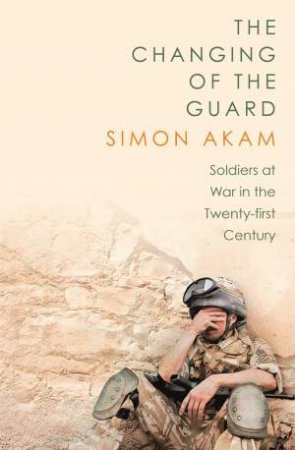 The Changing of the Guard: Soldiers at War in the Twenty-First Century by Simon Akam