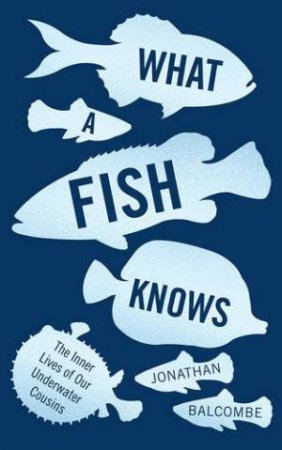 What A Fish Knows: The Inner Lives Of Our Underwater Cousins by Jonathan Balcombe
