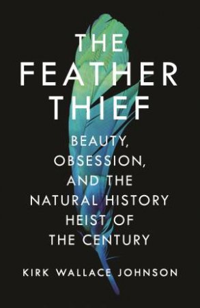 The Feather Thief: Beauty, Obsession, And The Natural History Heist Of The Century by Kirk Wallace Johnson