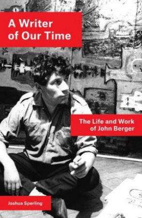 A Writer Of Our Time: The Life And Work Of John Berger by Joshua Sperling