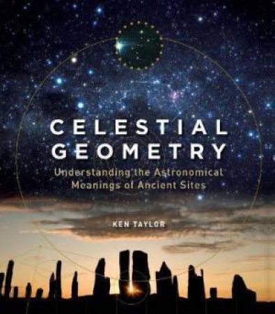 Celestial Geometry: Understanding The Astronomical Meanings Of Ancient Sites by Ken Taylor
