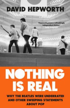 Nothing is Real: The Beatles Were Underrated And Other Sweeping Statements About Pop by David Hepworth