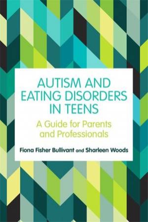 Autism And Eating Disorders In Teens: A Guide For Parents And Profession by Fiona Fisher Bullivant & Sharleen Woods