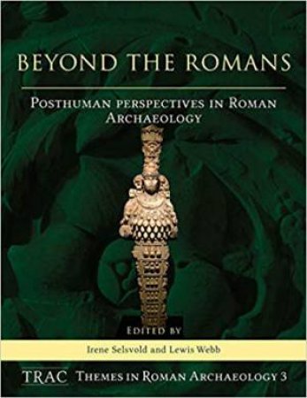 Beyond The Romans: Posthuman Perspectives In Roman Archaeology by Irene Selsvold & Lewis Webb