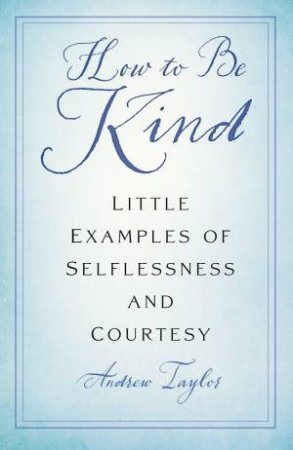 How to Be Kind: Little Examples of Selflessness and Courtesy by ANDREW TAYLOR