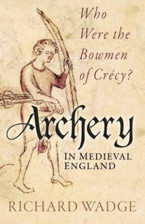 Archery in Medieval England: Who Were the Bowmen of Crecy? by RICHARD WADGE
