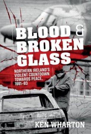 Blood And Broken Glass: Northern Ireland's Violent Countdown Towards Peace 1991-1993 by Ken Wharton
