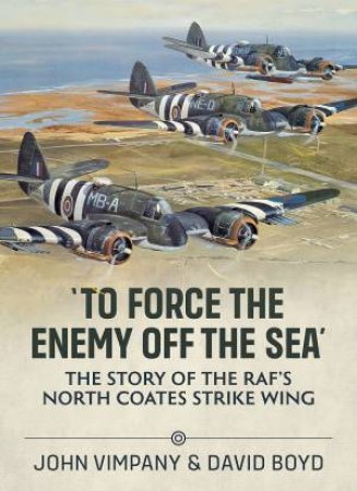 'To Force the Enemy Off The Sea': The Story Of The RAF's North Coates Strike Wing by John Vimpany