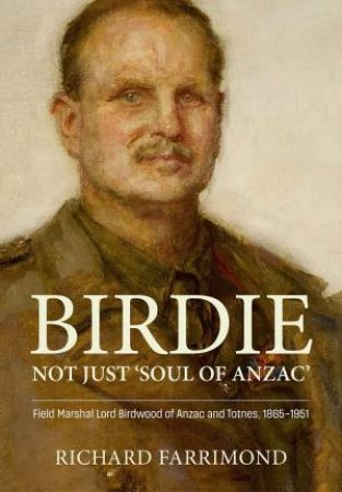 Birdie - Not Just 'Soul of Anzac': Field Marshal Lord Birdwood of Anzac and Totnes, 1865-1951 by RICHARD FARRIMOND