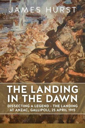 Landing in the Dawn: Dissecting a Legend - The Landing at Anzac, Gallipoli, 25 April 1915 by JAMES HURST