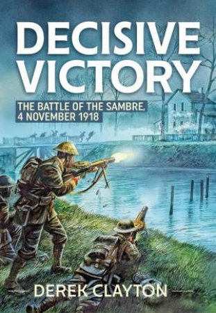 Decisive Victory: The Battle of the Sambre: 4 November 1918 by DEREK CLAYTON