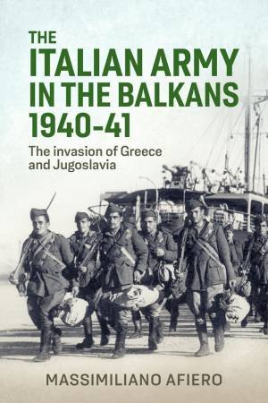 Italian Army in the Balkans 1940-41: The Invasion of Greece and Jugoslavia by MASSIMILIANO AFIERO