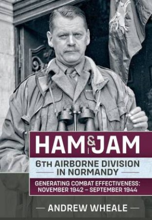 Ham & Jam: 6th Airborne Division in Normandy - Generating Combat Effectiveness: November 1942 - September 1944 by ANDREW WHEALE