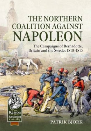 Northern Coalition Against Napoleon: The Campaigns of Bernadotte, Britain and the Swedes 1810-1815 by PATRIK BJORK