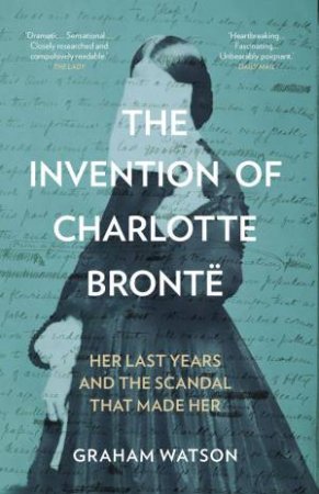 Invention of Charlotte Bronte: Her Last Years and the Scandal That Made Her by GRAHAM WATSON