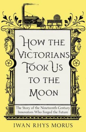 How the Victorians Took Us to the Moon: The Story of the Nineteenth-Century Innovators Who Forged the Future by IWAN RHYS MORUS