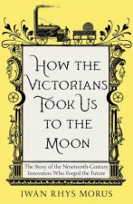 How the Victorians Took Us to the Moon The Story of the NineteenthCentury Innovators Who Forged the Future