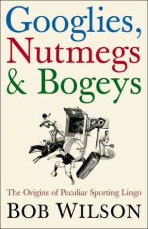 Googlies, Nutmegs & Bogeys: The Origins Of Peculiar Sporting Lingo by Bob Wilson