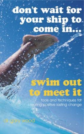 Don't Wait for Your Ship to Come In... Swim Out to Meet It - Tools and Techniques for Positive Lasting Change by Gary Wood
