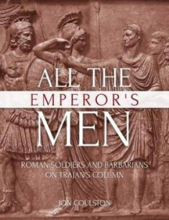 All The Emperor's Men: Roman Soldiers And Barbarians On Trajan's Column by Jon Coulston
