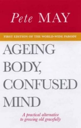 Ageing Body, Confused Mind: A Practical Alternative To Growing Old Gracefully by Pete May