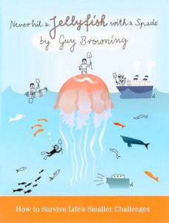 Never Hit A Jelly Fish With A Spade: How To Survive Life's Smaller Challenges by Guy Browning